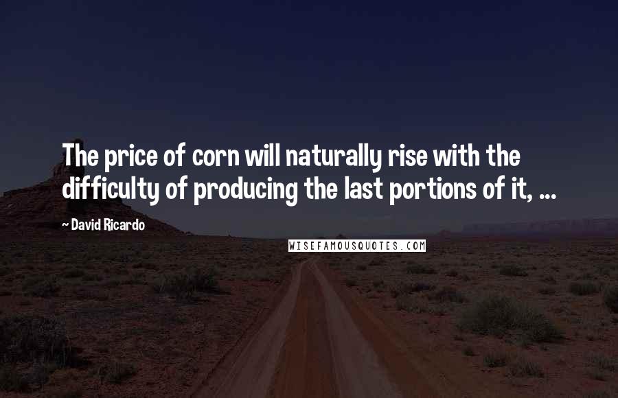 David Ricardo quotes: The price of corn will naturally rise with the difficulty of producing the last portions of it, ...