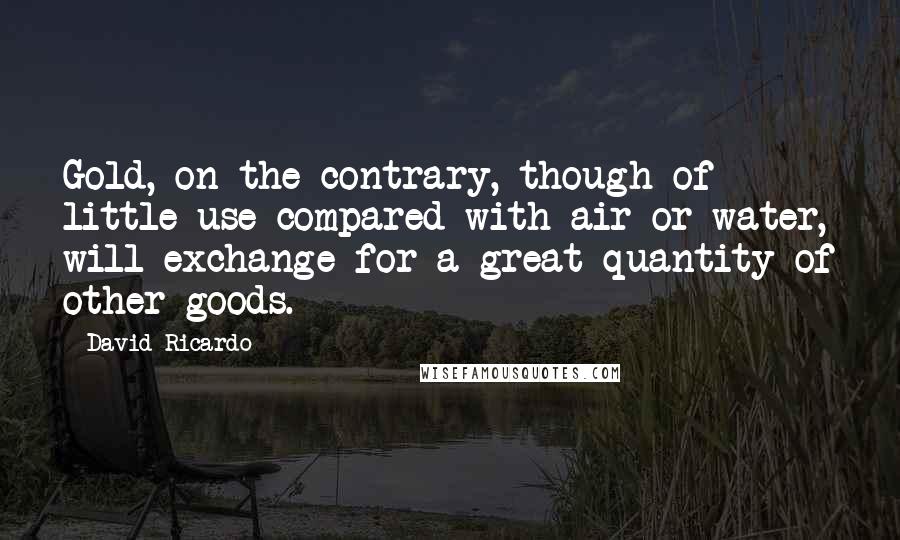 David Ricardo quotes: Gold, on the contrary, though of little use compared with air or water, will exchange for a great quantity of other goods.