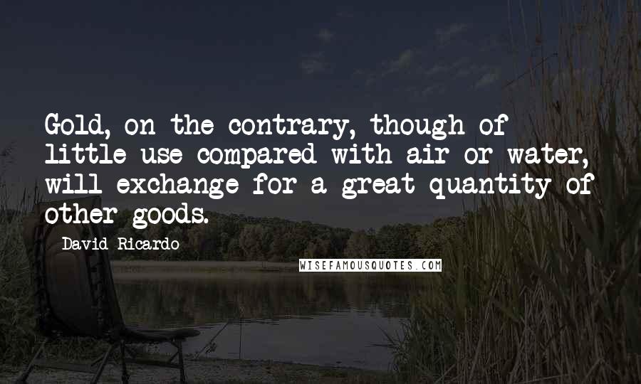 David Ricardo quotes: Gold, on the contrary, though of little use compared with air or water, will exchange for a great quantity of other goods. David Ricardo quotes: Gold, on the contrary, though of little use compared with air or water, will exchange for a great quantity of other goods.