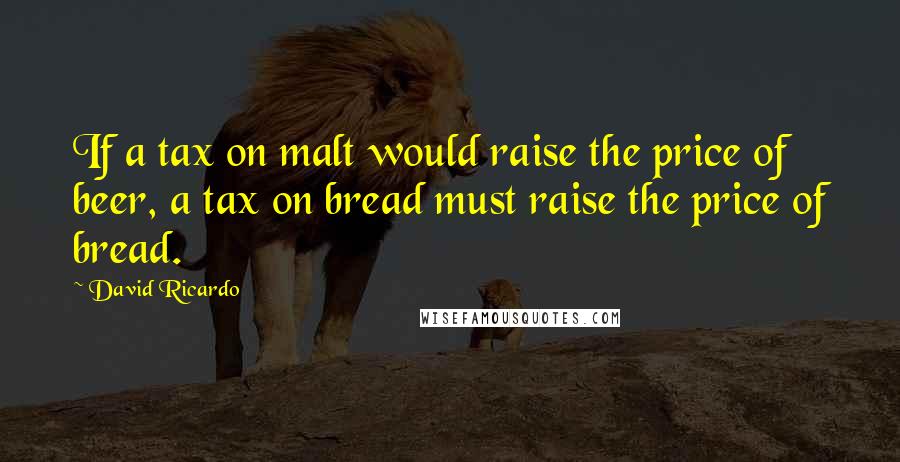 David Ricardo quotes: If a tax on malt would raise the price of beer, a tax on bread must raise the price of bread.