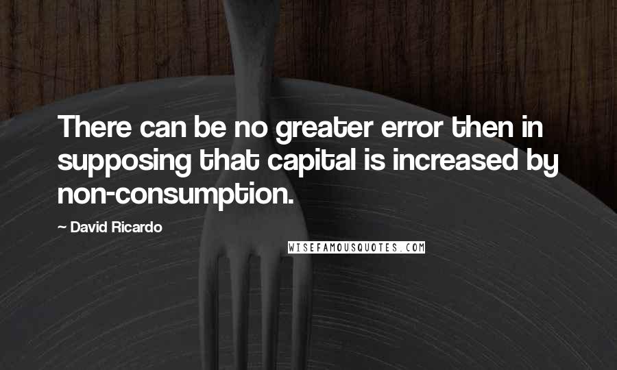 David Ricardo quotes: There can be no greater error then in supposing that capital is increased by non-consumption.