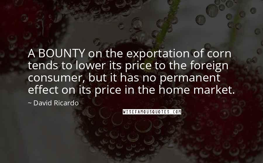 David Ricardo quotes: A BOUNTY on the exportation of corn tends to lower its price to the foreign consumer, but it has no permanent effect on its price in the home market.