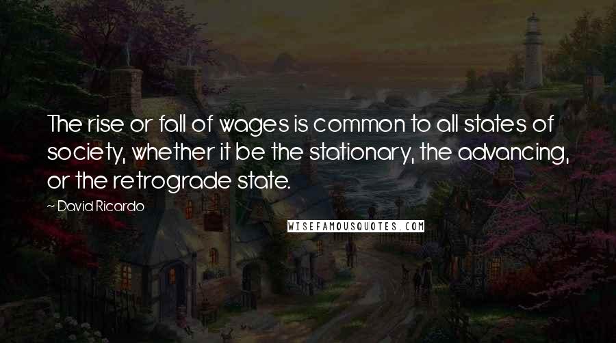 David Ricardo quotes: The rise or fall of wages is common to all states of society, whether it be the stationary, the advancing, or the retrograde state.