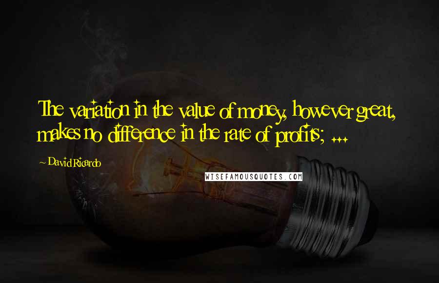 David Ricardo quotes: The variation in the value of money, however great, makes no difference in the rate of profits; ...