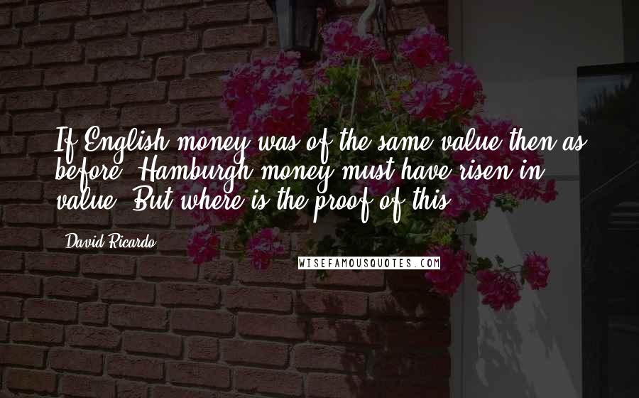 David Ricardo quotes: If English money was of the same value then as before, Hamburgh money must have risen in value. But where is the proof of this? David Ricardo quotes: If English money was of the same value then as before, Hamburgh money must have risen in value. But where is the proof of this?