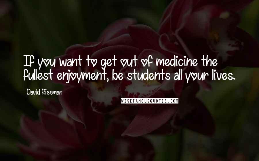 David Riesman quotes: If you want to get out of medicine the fullest enjoyment, be students all your lives.