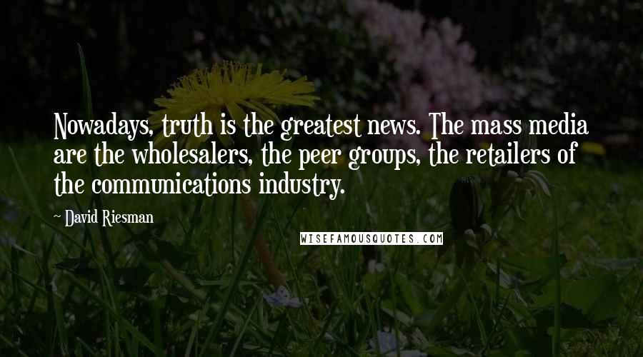 David Riesman quotes: Nowadays, truth is the greatest news. The mass media are the wholesalers, the peer groups, the retailers of the communications industry.