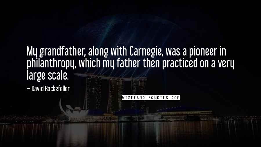 David Rockefeller quotes: My grandfather, along with Carnegie, was a pioneer in philanthropy, which my father then practiced on a very large scale.