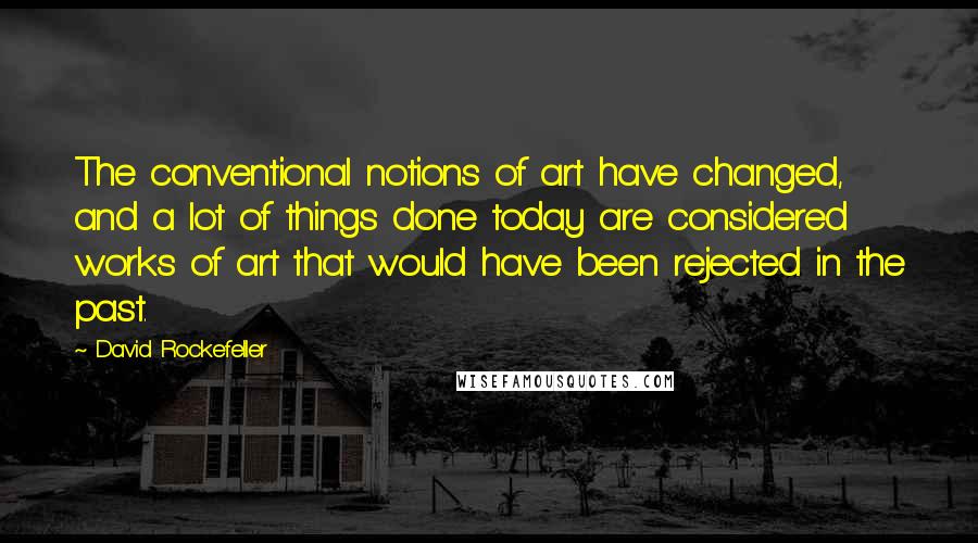 David Rockefeller quotes: The conventional notions of art have changed, and a lot of things done today are considered works of art that would have been rejected in the past.