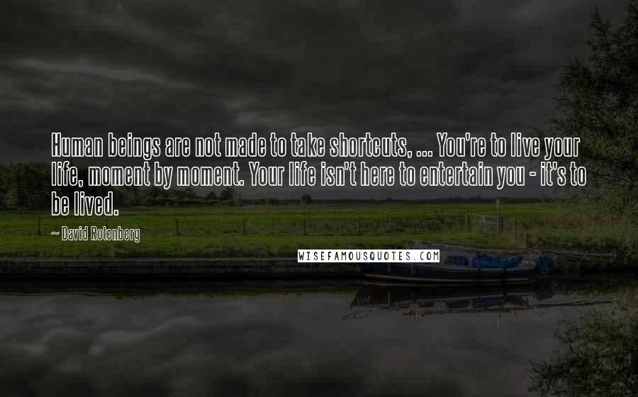 David Rotenberg quotes: Human beings are not made to take shortcuts, ... You're to live your life, moment by moment. Your life isn't here to entertain you - it's to be lived. David Rotenberg quotes: Human beings are not made to take shortcuts, ... You're to live your life, moment by moment. Your life isn't here to entertain you - it's to be lived.