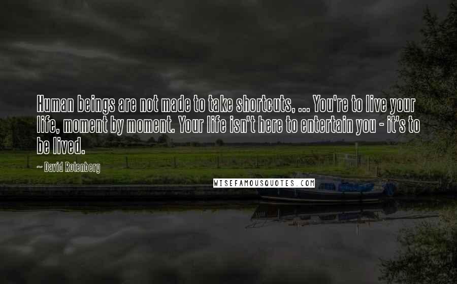 David Rotenberg quotes: Human beings are not made to take shortcuts, ... You're to live your life, moment by moment. Your life isn't here to entertain you - it's to be lived.