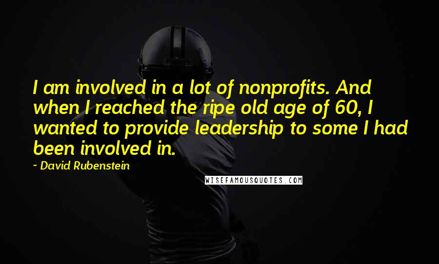 David Rubenstein quotes: I am involved in a lot of nonprofits. And when I reached the ripe old age of 60, I wanted to provide leadership to some I had been involved in.