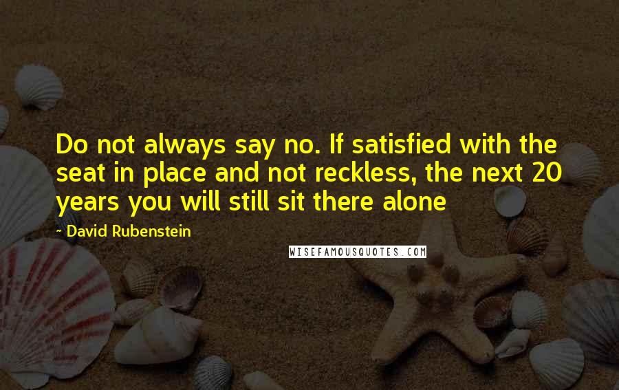 David Rubenstein quotes: Do not always say no. If satisfied with the seat in place and not reckless, the next 20 years you will still sit there alone