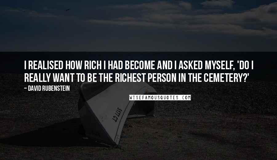 David Rubenstein quotes: I realised how rich I had become and I asked myself, 'Do I really want to be the richest person in the cemetery?'