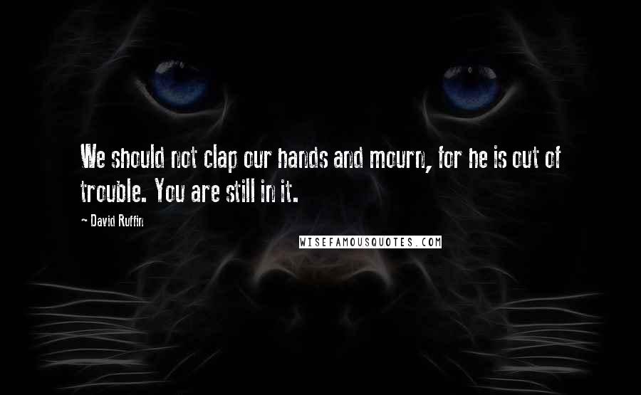 David Ruffin quotes: We should not clap our hands and mourn, for he is out of trouble. You are still in it.