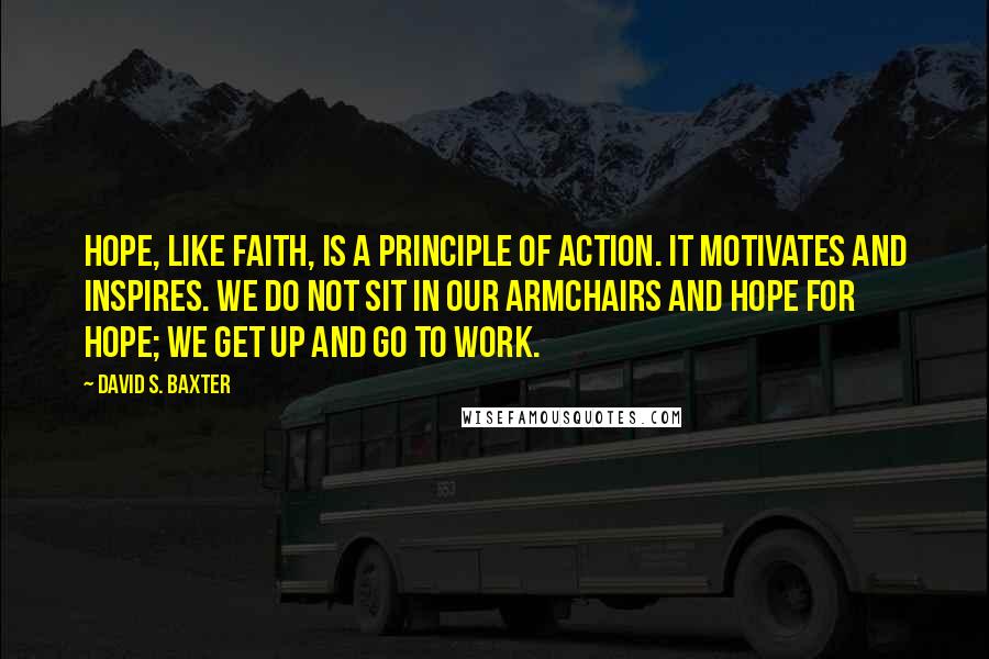 David S. Baxter quotes: Hope, like faith, is a principle of action. It motivates and inspires. We do not sit in our armchairs and hope for hope; we get up and go to work.