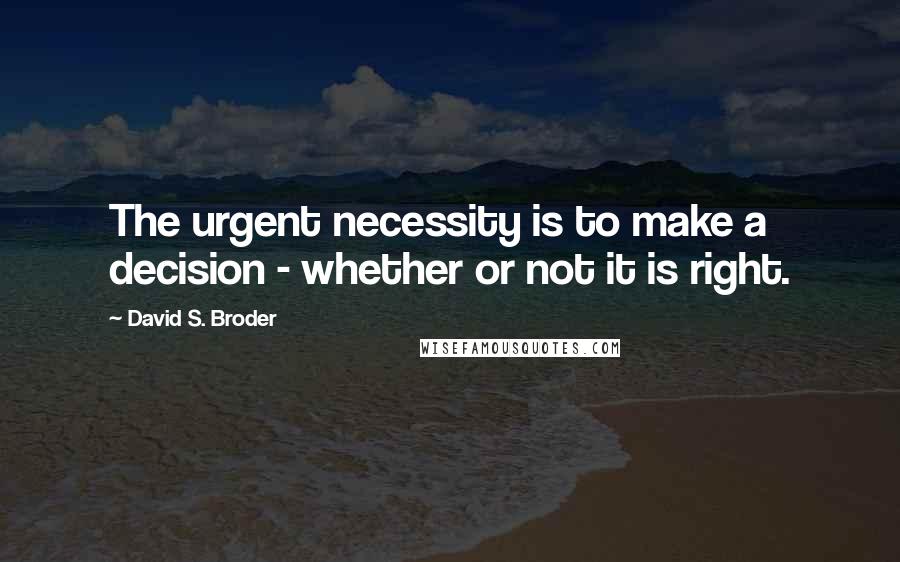 David S. Broder quotes: The urgent necessity is to make a decision - whether or not it is right.