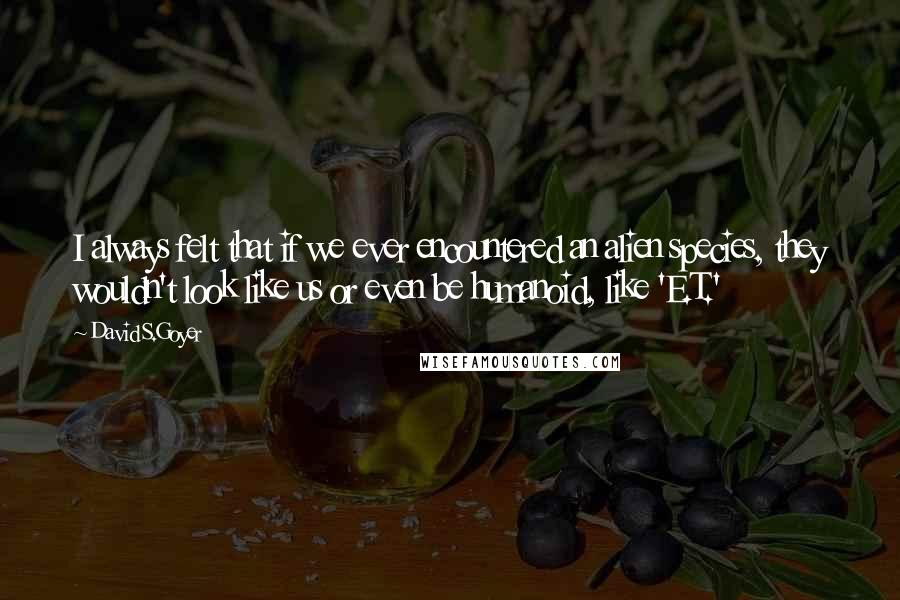 David S.Goyer quotes: I always felt that if we ever encountered an alien species, they wouldn't look like us or even be humanoid, like 'E.T.'