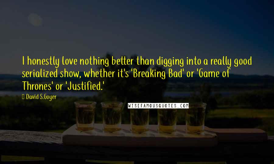 David S.Goyer quotes: I honestly love nothing better than digging into a really good serialized show, whether it's 'Breaking Bad' or 'Game of Thrones' or 'Justified.' David S.Goyer quotes: I honestly love nothing better than digging into a really good serialized show, whether it's 'Breaking Bad' or 'Game of Thrones' or 'Justified.'