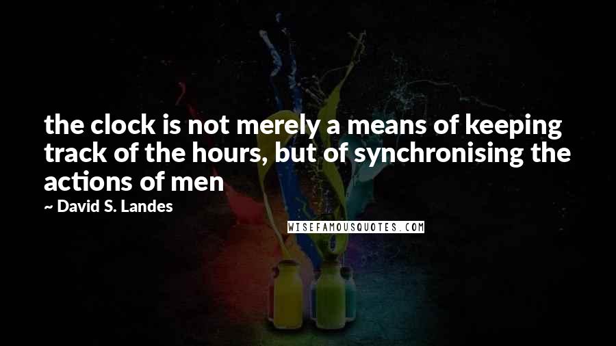 David S. Landes quotes: the clock is not merely a means of keeping track of the hours, but of synchronising the actions of men