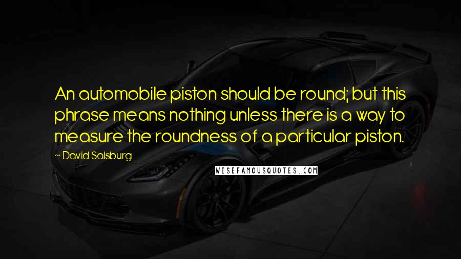 David Salsburg quotes: An automobile piston should be round; but this phrase means nothing unless there is a way to measure the roundness of a particular piston.