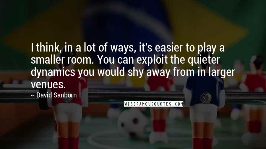 David Sanborn quotes: I think, in a lot of ways, it's easier to play a smaller room. You can exploit the quieter dynamics you would shy away from in larger venues.