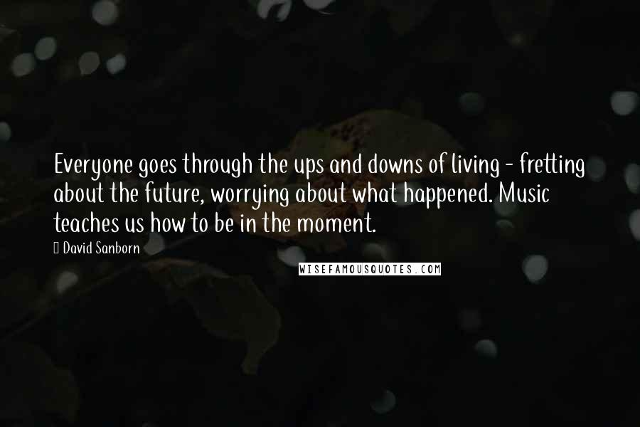 David Sanborn quotes: Everyone goes through the ups and downs of living - fretting about the future, worrying about what happened. Music teaches us how to be in the moment.