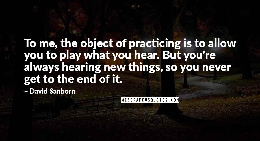 David Sanborn quotes: To me, the object of practicing is to allow you to play what you hear. But you're always hearing new things, so you never get to the end of it.