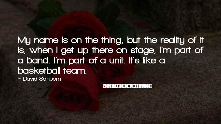 David Sanborn quotes: My name is on the thing, but the reality of it is, when I get up there on stage, I'm part of a band. I'm part of a unit. It's