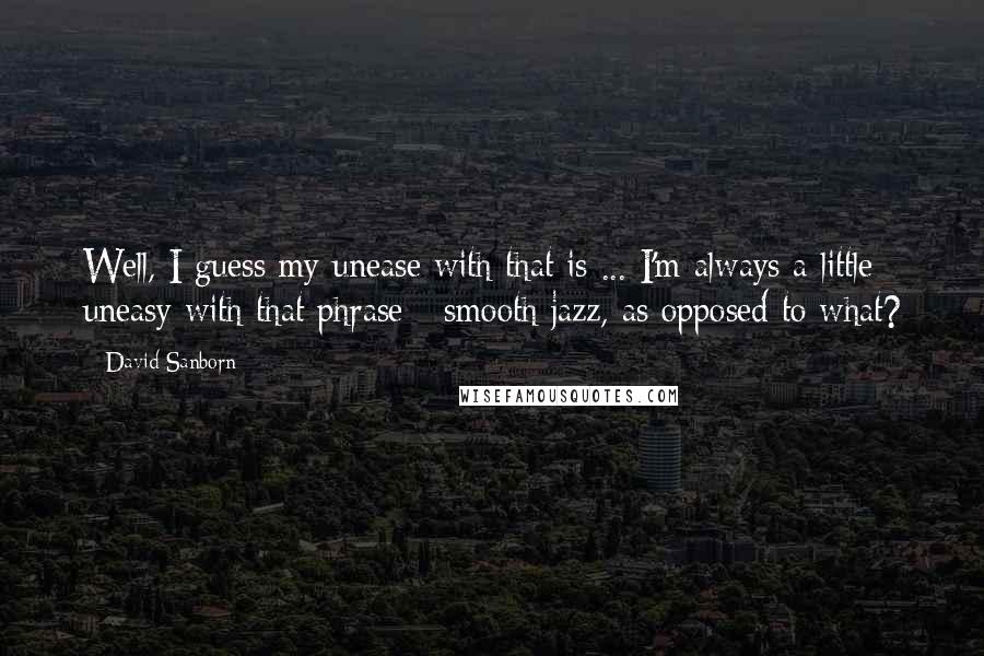 David Sanborn quotes: Well, I guess my unease with that is ... I'm always a little uneasy with that phrase - smooth jazz, as opposed to what?