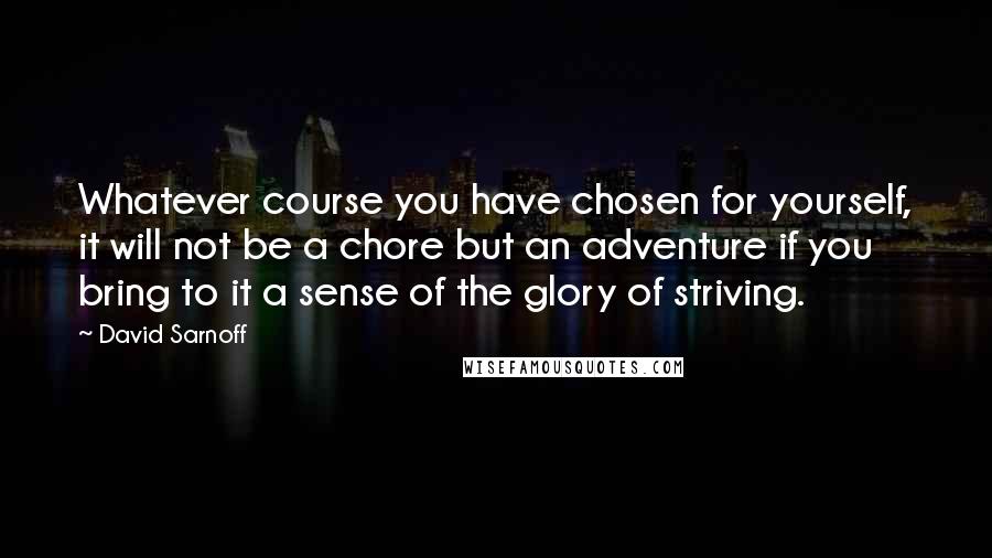David Sarnoff quotes: Whatever course you have chosen for yourself, it will not be a chore but an adventure if you bring to it a sense of the glory of striving. David Sarnoff quotes: Whatever course you have chosen for yourself, it will not be a chore but an adventure if you bring to it a sense of the glory of striving.