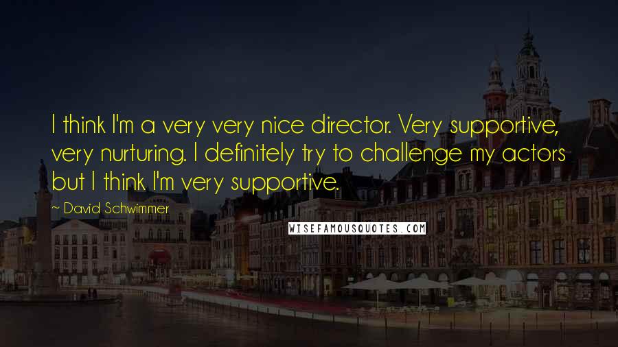 David Schwimmer quotes: I think I'm a very very nice director. Very supportive, very nurturing. I definitely try to challenge my actors but I think I'm very supportive.