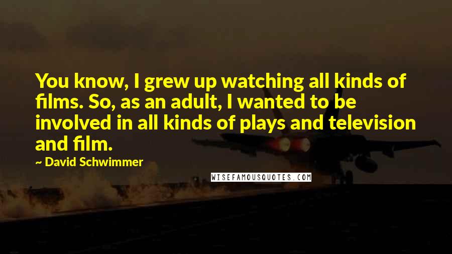 David Schwimmer quotes: You know, I grew up watching all kinds of films. So, as an adult, I wanted to be involved in all kinds of plays and television and film.