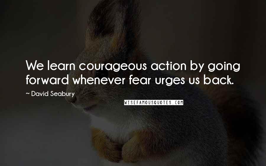David Seabury quotes: We learn courageous action by going forward whenever fear urges us back.
