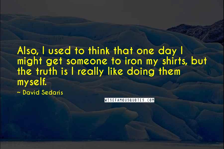David Sedaris quotes: Also, I used to think that one day I might get someone to iron my shirts, but the truth is I really like doing them myself.