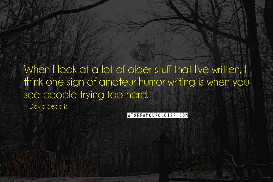 David Sedaris quotes: When I look at a lot of older stuff that I've written, I think one sign of amateur humor writing is when you see people trying too hard.