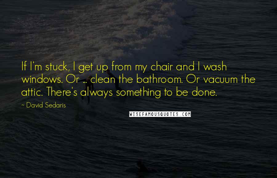 David Sedaris quotes: If I'm stuck, I get up from my chair and I wash windows. Or ... clean the bathroom. Or vacuum the attic. There's always something to be done.