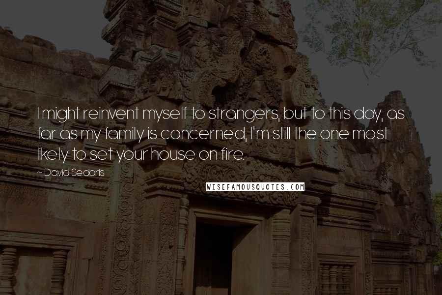 David Sedaris quotes: I might reinvent myself to strangers, but to this day, as far as my family is concerned, I'm still the one most likely to set your house on fire.