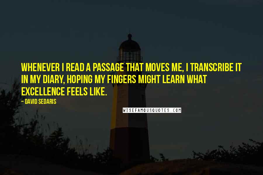 David Sedaris quotes: Whenever I read a passage that moves me, I transcribe it in my diary, hoping my fingers might learn what excellence feels like.