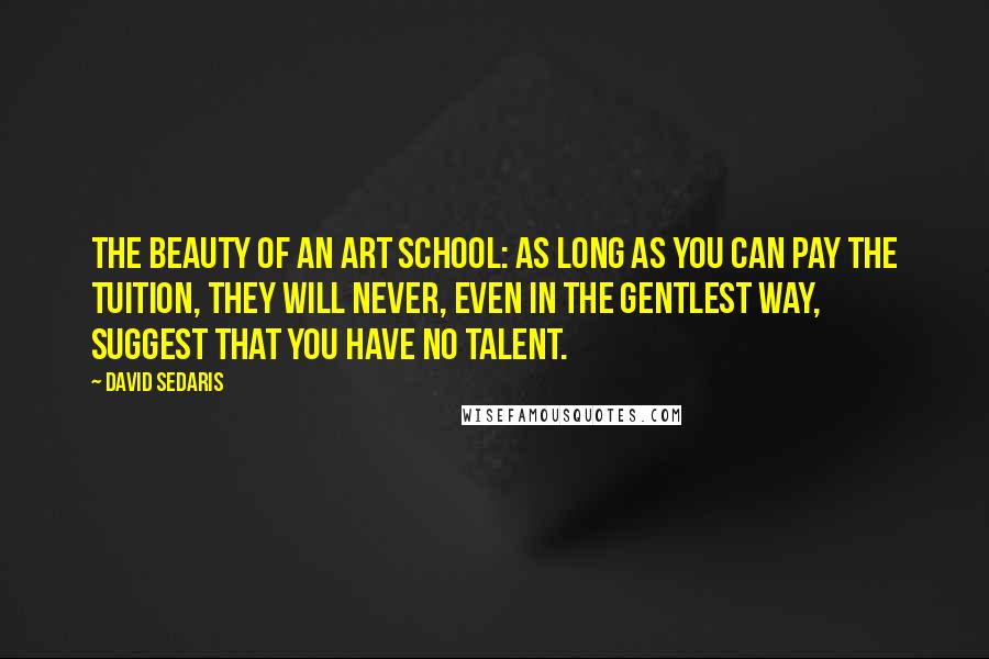 David Sedaris quotes: The beauty of an art school: as long as you can pay the tuition, they will never, even in the gentlest way, suggest that you have no talent.