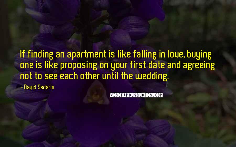 David Sedaris quotes: If finding an apartment is like falling in love, buying one is like proposing on your first date and agreeing not to see each other until the wedding.