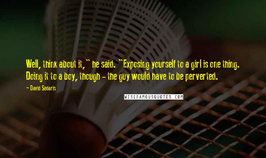 David Sedaris quotes: Well, think about it," he said. "Exposing yourself to a girl is one thing. Doing it to a boy, though - the guy would have to be perverted.