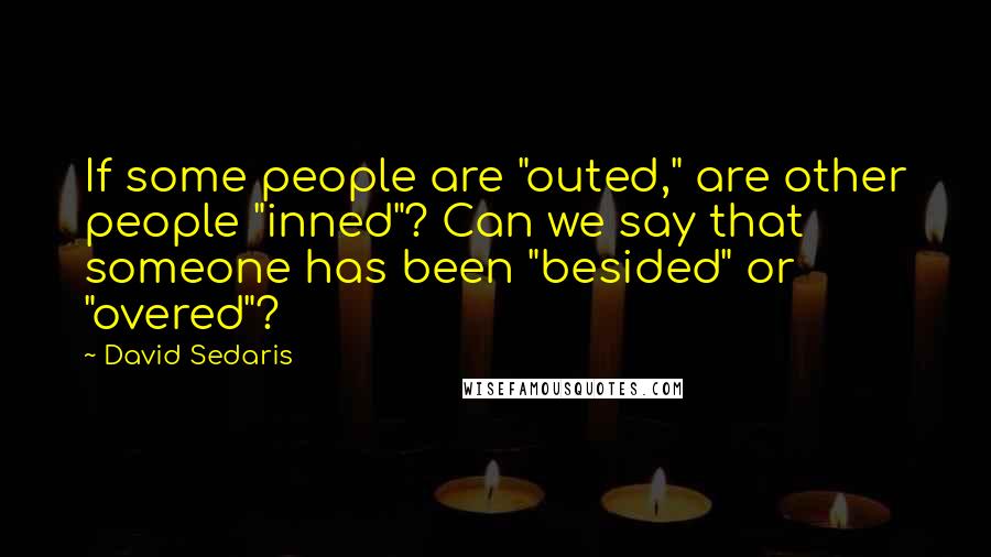 David Sedaris quotes: If some people are "outed," are other people "inned"? Can we say that someone has been "besided" or "overed"?