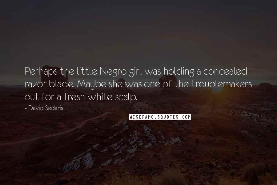 David Sedaris quotes: Perhaps the little Negro girl was holding a concealed razor blade. Maybe she was one of the troublemakers out for a fresh white scalp.