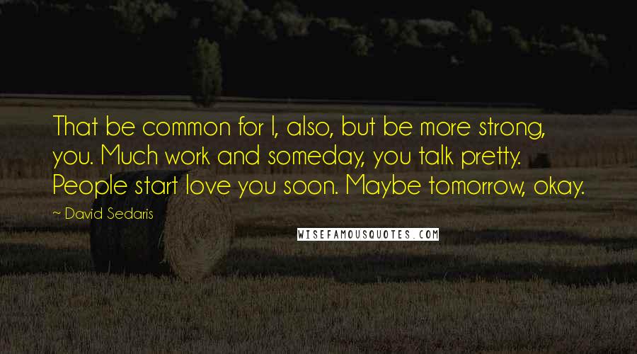 David Sedaris quotes: That be common for I, also, but be more strong, you. Much work and someday, you talk pretty. People start love you soon. Maybe tomorrow, okay.