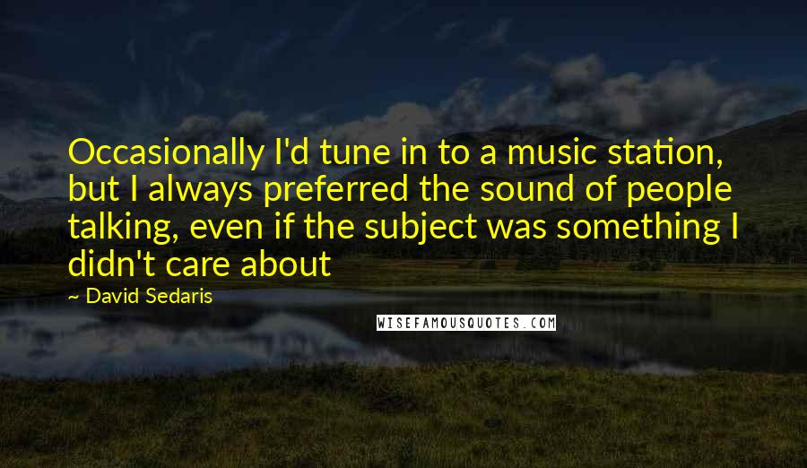 David Sedaris quotes: Occasionally I'd tune in to a music station, but I always preferred the sound of people talking, even if the subject was something I didn't care about