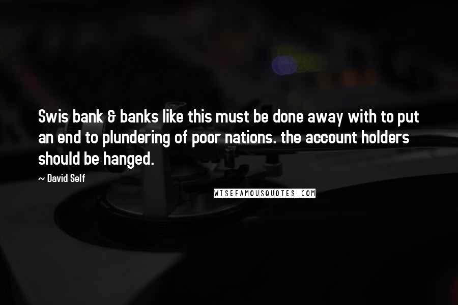 David Self quotes: Swis bank & banks like this must be done away with to put an end to plundering of poor nations. the account holders should be hanged. David Self quotes: Swis bank & banks like this must be done away with to put an end to plundering of poor nations. the account holders should be hanged.