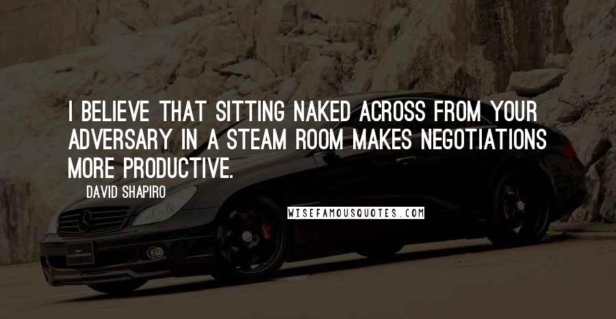 David Shapiro quotes: I believe that sitting naked across from your adversary in a steam room makes negotiations more productive.