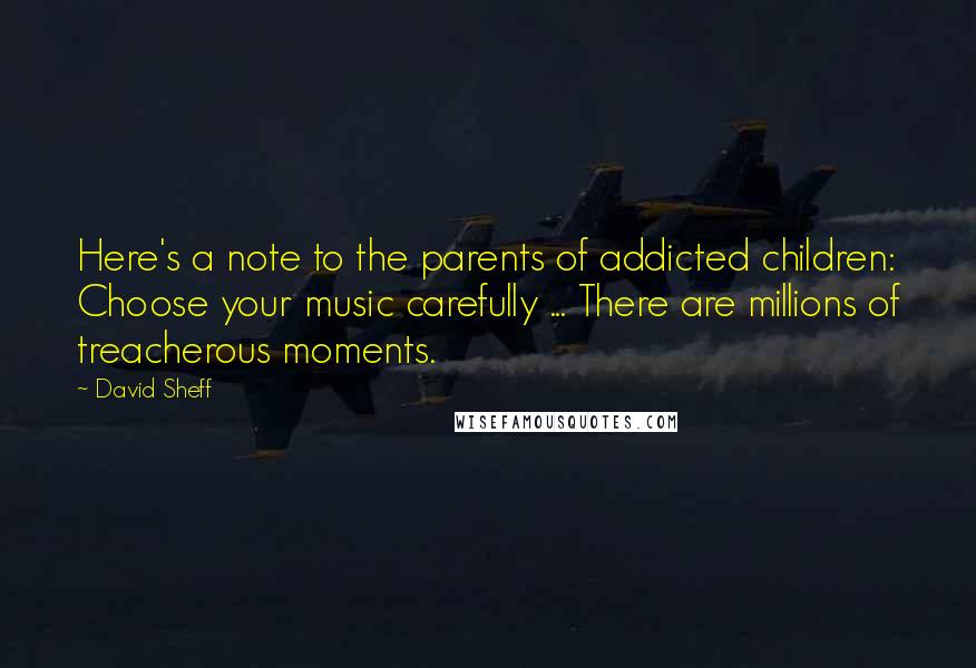 David Sheff quotes: Here's a note to the parents of addicted children: Choose your music carefully ... There are millions of treacherous moments. David Sheff quotes: Here's a note to the parents of addicted children: Choose your music carefully ... There are millions of treacherous moments.