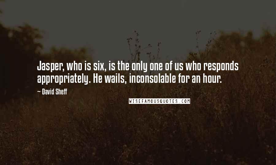David Sheff quotes: Jasper, who is six, is the only one of us who responds appropriately. He wails, inconsolable for an hour. David Sheff quotes: Jasper, who is six, is the only one of us who responds appropriately. He wails, inconsolable for an hour.